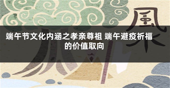 端午节文化内涵之孝亲尊祖 端午避疫祈福的价值取向