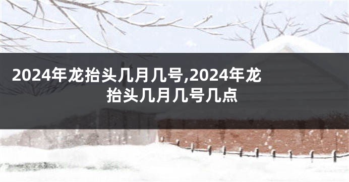2024年龙抬头几月几号,2024年龙抬头几月几号几点