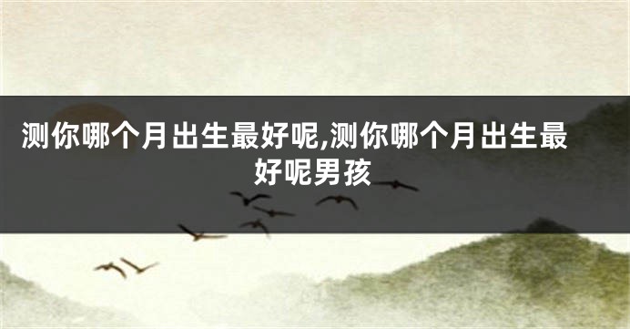测你哪个月出生最好呢,测你哪个月出生最好呢男孩