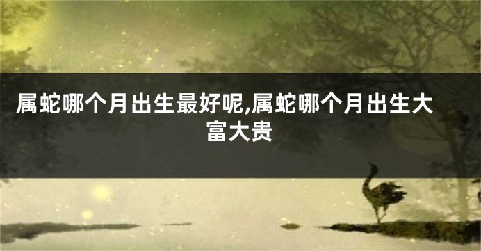属蛇哪个月出生最好呢,属蛇哪个月出生大富大贵