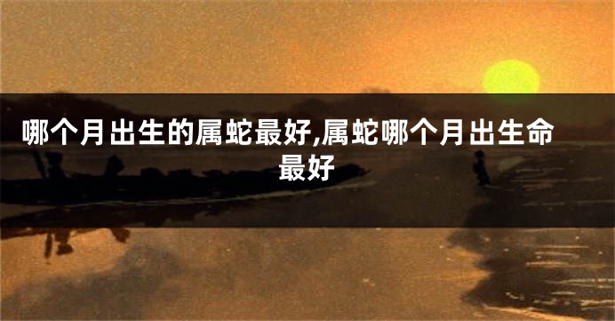 哪个月出生的属蛇最好,属蛇哪个月出生命最好