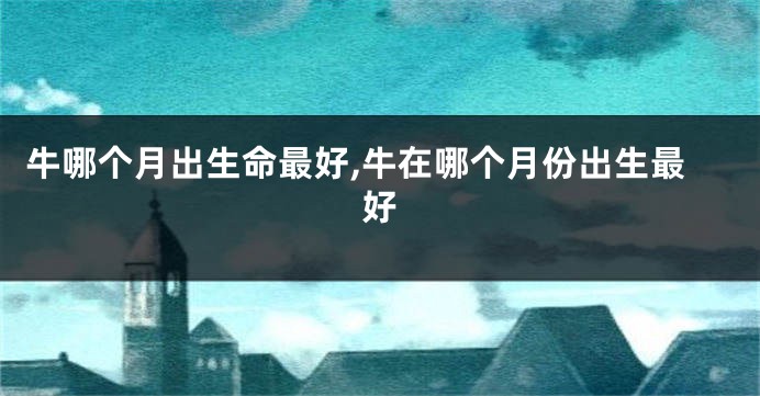 牛哪个月出生命最好,牛在哪个月份出生最好