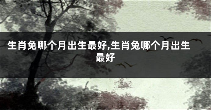 生肖免哪个月出生最好,生肖兔哪个月出生最好