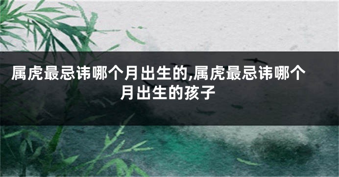属虎最忌讳哪个月出生的,属虎最忌讳哪个月出生的孩子