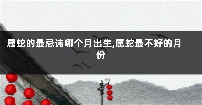 属蛇的最忌讳哪个月出生,属蛇最不好的月份