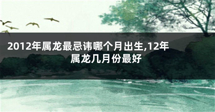2012年属龙最忌讳哪个月出生,12年属龙几月份最好