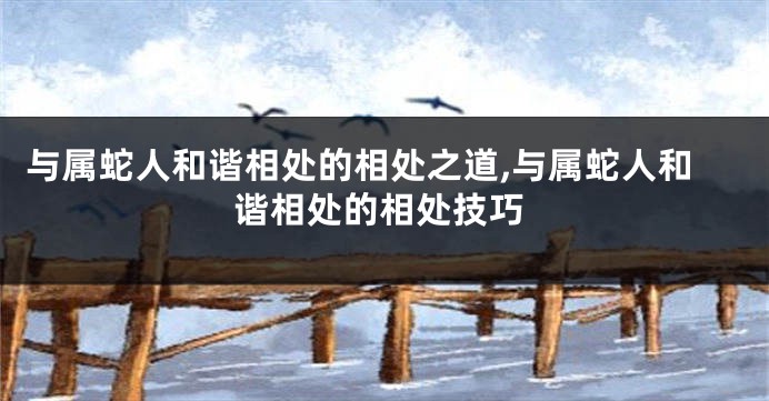 与属蛇人和谐相处的相处之道,与属蛇人和谐相处的相处技巧