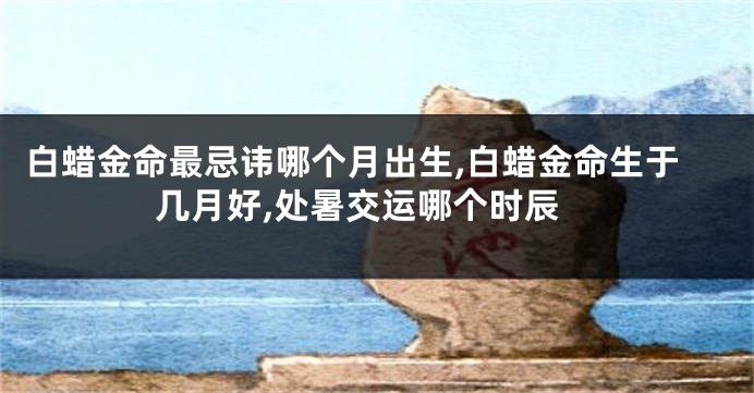 白蜡金命最忌讳哪个月出生,白蜡金命生于几月好,处暑交运哪个时辰