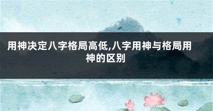 用神决定八字格局高低,八字用神与格局用神的区别