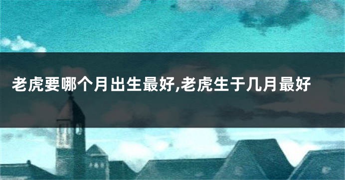 老虎要哪个月出生最好,老虎生于几月最好