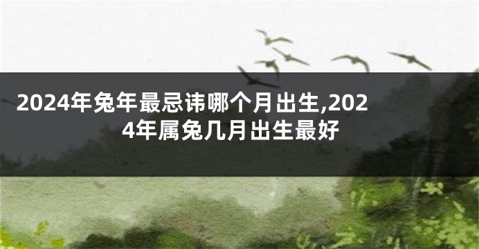 2024年兔年最忌讳哪个月出生,2024年属兔几月出生最好