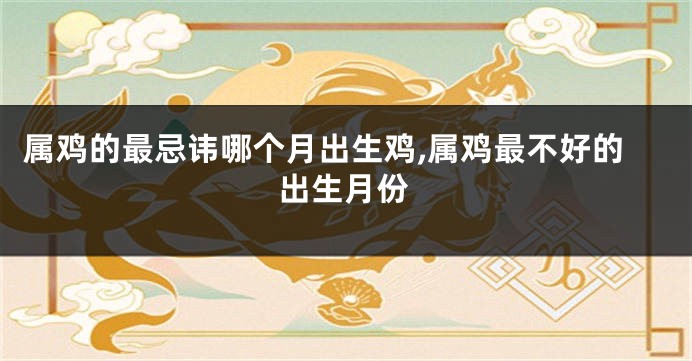 属鸡的最忌讳哪个月出生鸡,属鸡最不好的出生月份