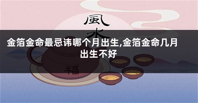 金箔金命最忌讳哪个月出生,金箔金命几月出生不好