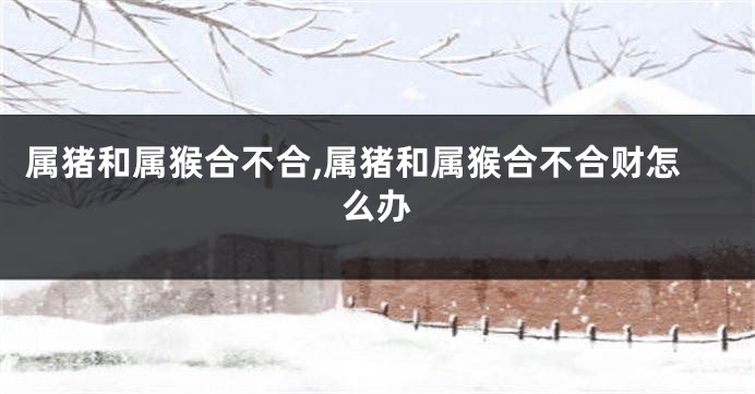 属猪和属猴合不合,属猪和属猴合不合财怎么办