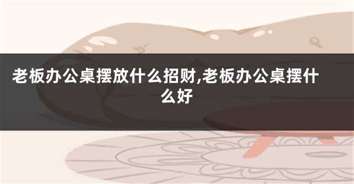 老板办公桌摆放什么招财,老板办公桌摆什么好