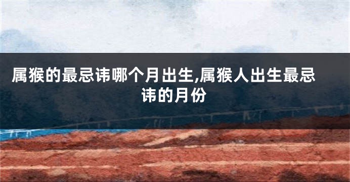 属猴的最忌讳哪个月出生,属猴人出生最忌讳的月份