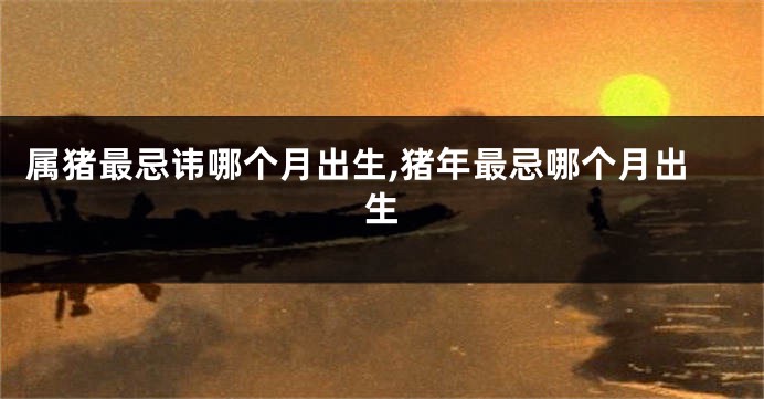 属猪最忌讳哪个月出生,猪年最忌哪个月出生