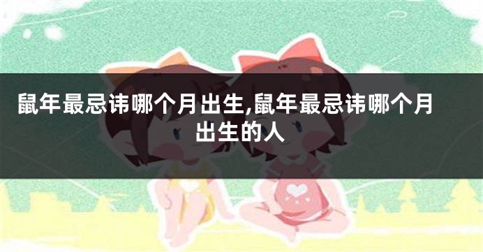 鼠年最忌讳哪个月出生,鼠年最忌讳哪个月出生的人