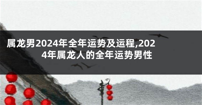 属龙男2024年全年运势及运程,2024年属龙人的全年运势男性