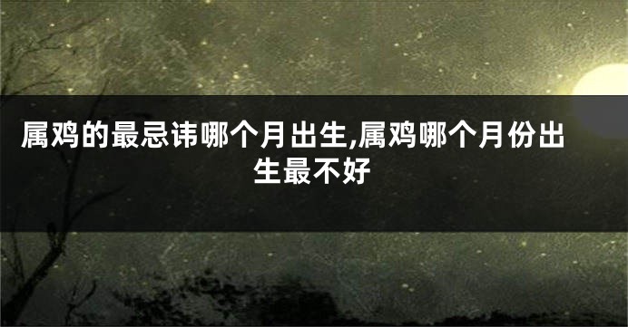 属鸡的最忌讳哪个月出生,属鸡哪个月份出生最不好