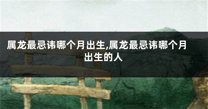 属龙最忌讳哪个月出生,属龙最忌讳哪个月出生的人