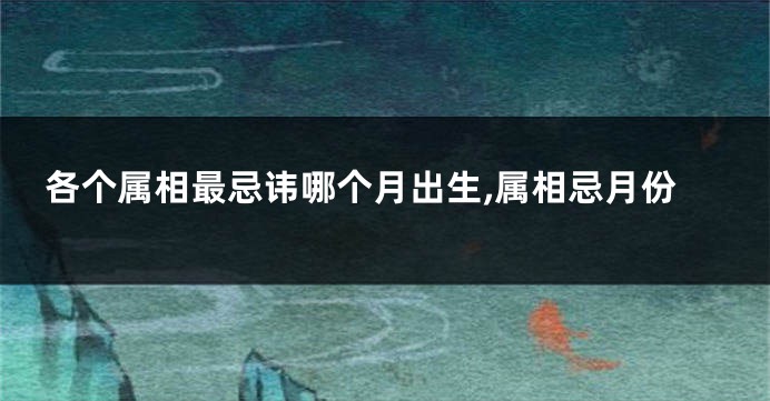 各个属相最忌讳哪个月出生,属相忌月份