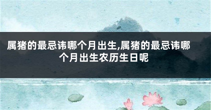 属猪的最忌讳哪个月出生,属猪的最忌讳哪个月出生农历生日呢