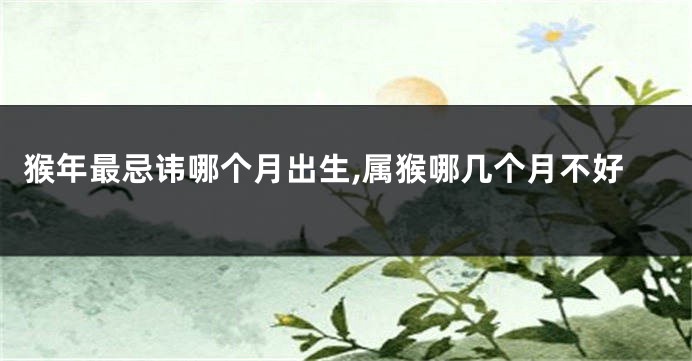 猴年最忌讳哪个月出生,属猴哪几个月不好