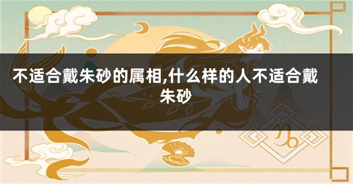 不适合戴朱砂的属相,什么样的人不适合戴朱砂