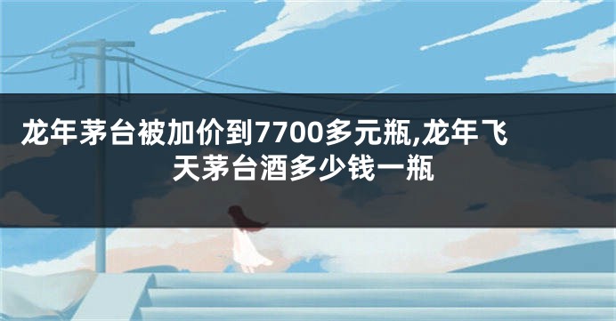 龙年茅台被加价到7700多元瓶,龙年飞天茅台酒多少钱一瓶