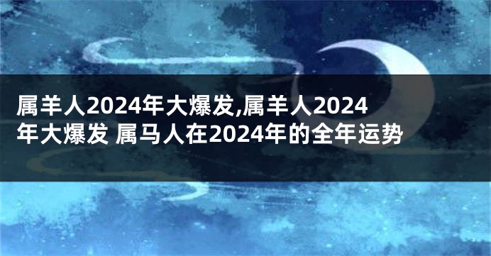属羊人2024年大爆发,属羊人2024年大爆发 属马人在2024年的全年运势