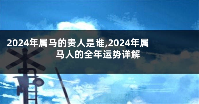 2024年属马的贵人是谁,2024年属马人的全年运势详解
