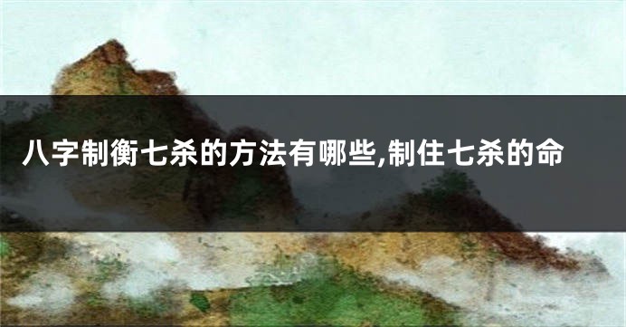 八字制衡七杀的方法有哪些,制住七杀的命