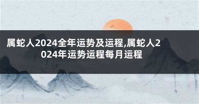 属蛇人2024全年运势及运程,属蛇人2024年运势运程每月运程