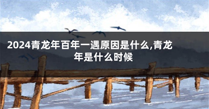 2024青龙年百年一遇原因是什么,青龙年是什么时候