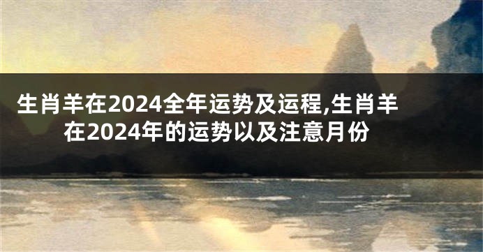 生肖羊在2024全年运势及运程,生肖羊在2024年的运势以及注意月份