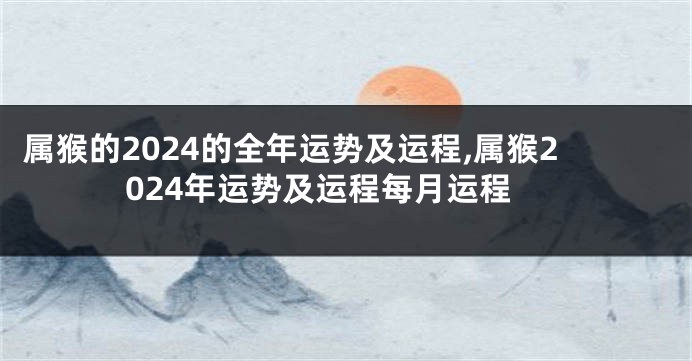 属猴的2024的全年运势及运程,属猴2024年运势及运程每月运程