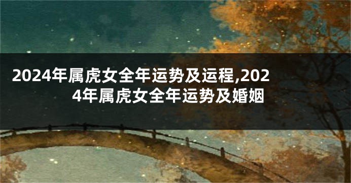 2024年属虎女全年运势及运程,2024年属虎女全年运势及婚姻