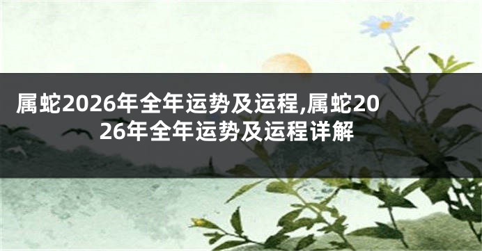 属蛇2026年全年运势及运程,属蛇2026年全年运势及运程详解