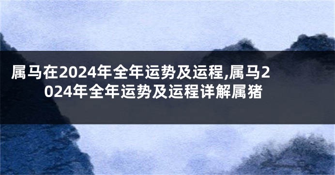 属马在2024年全年运势及运程,属马2024年全年运势及运程详解属猪