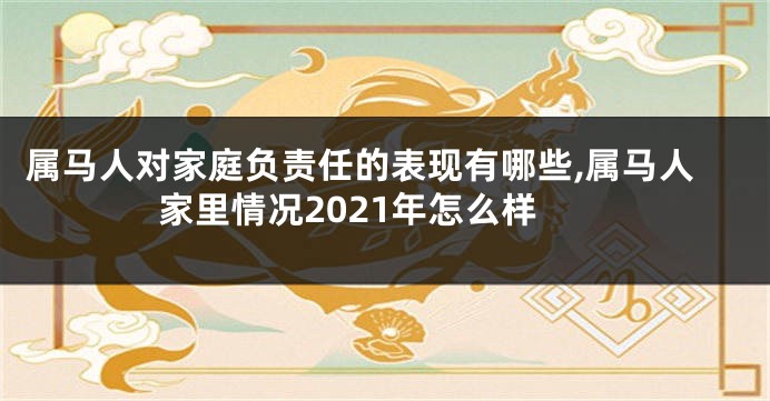 属马人对家庭负责任的表现有哪些,属马人家里情况2021年怎么样