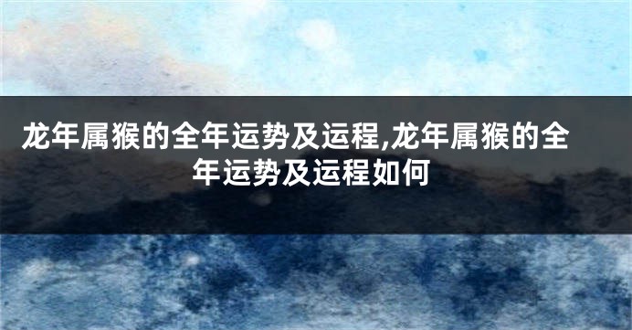 龙年属猴的全年运势及运程,龙年属猴的全年运势及运程如何