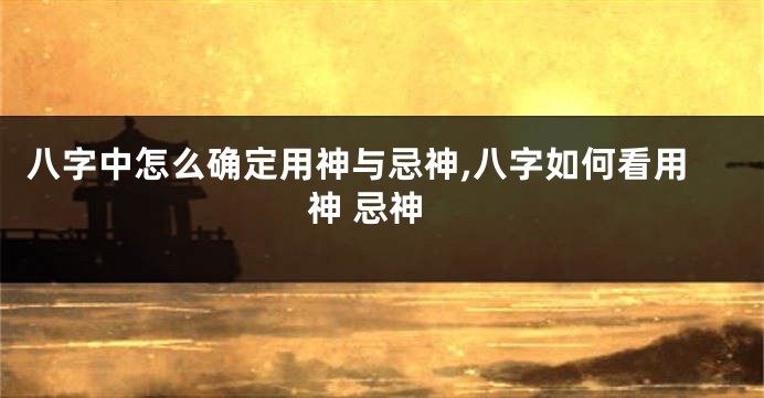 八字中怎么确定用神与忌神,八字如何看用神 忌神