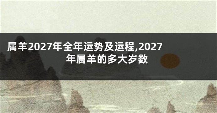 属羊2027年全年运势及运程,2027年属羊的多大岁数