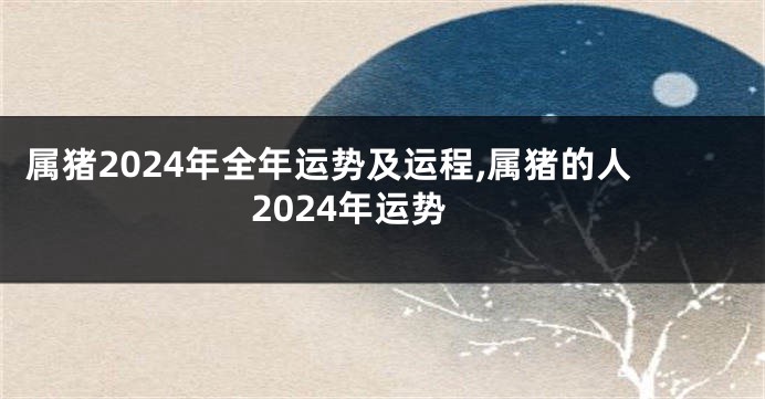 属猪2024年全年运势及运程,属猪的人2024年运势