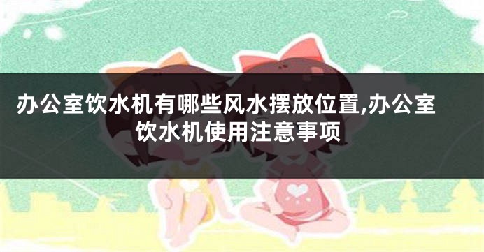 办公室饮水机有哪些风水摆放位置,办公室饮水机使用注意事项