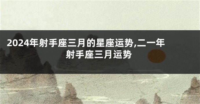 2024年射手座三月的星座运势,二一年射手座三月运势