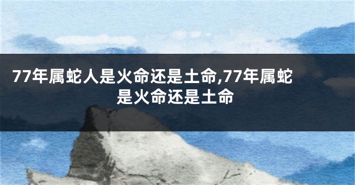 77年属蛇人是火命还是土命,77年属蛇是火命还是土命