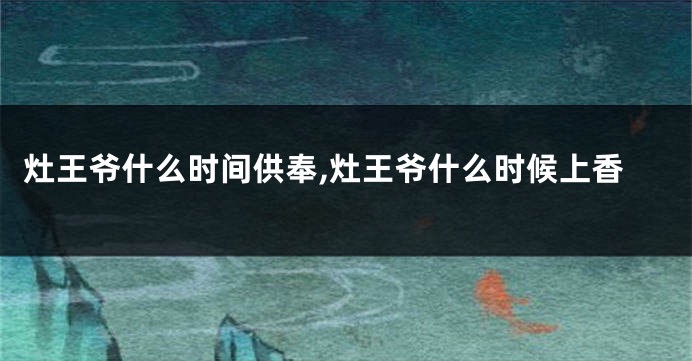 灶王爷什么时间供奉,灶王爷什么时候上香