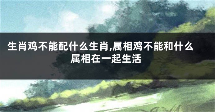 生肖鸡不能配什么生肖,属相鸡不能和什么属相在一起生活